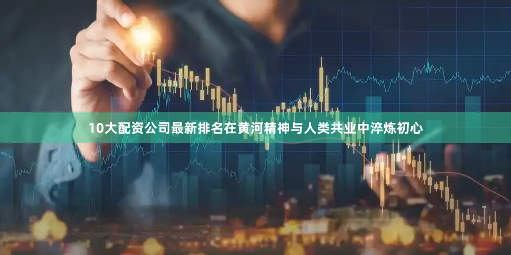 10大配资公司最新排名在黄河精神与人类共业中淬炼初心