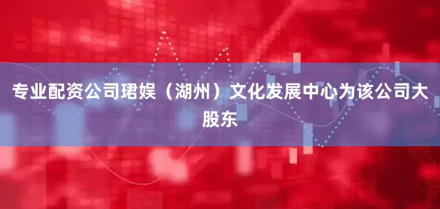 专业配资公司珺娱（湖州）文化发展中心为该公司大股东