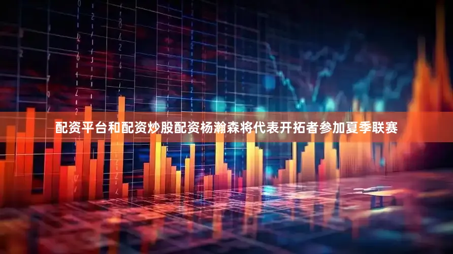 配资平台和配资炒股配资杨瀚森将代表开拓者参加夏季联赛
