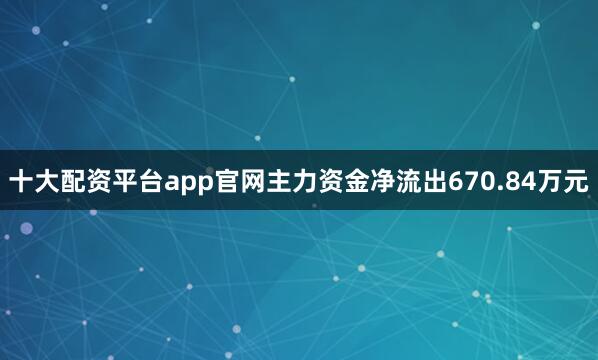 十大配资平台app官网主力资金净流出670.84万元