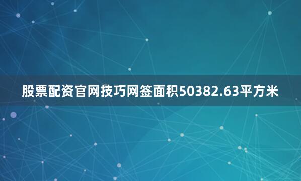 股票配资官网技巧网签面积50382.63平方米