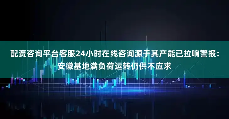 配资咨询平台客服24小时在线咨询源于其产能已拉响警报：安徽基地满负荷运转仍供不应求