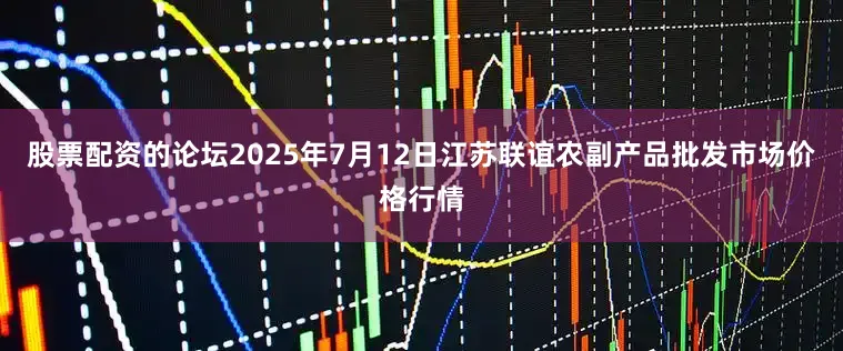 股票配资的论坛2025年7月12日江苏联谊农副产品批发市场价格行情
