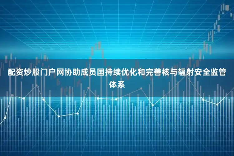 配资炒股门户网协助成员国持续优化和完善核与辐射安全监管体系