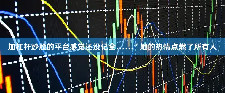 加杠杆炒股的平台感觉还没记全……”她的热情点燃了所有人