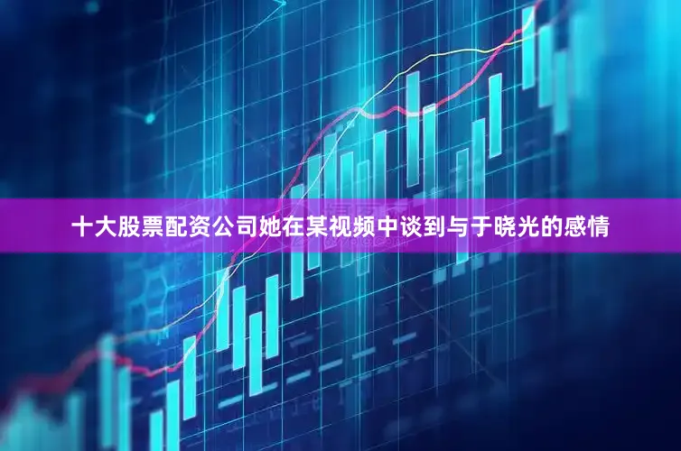 十大股票配资公司她在某视频中谈到与于晓光的感情