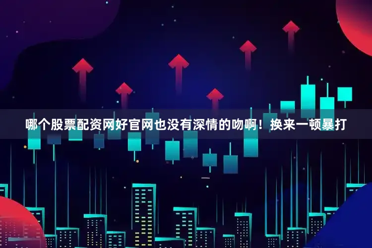 哪个股票配资网好官网也没有深情的吻啊！换来一顿暴打