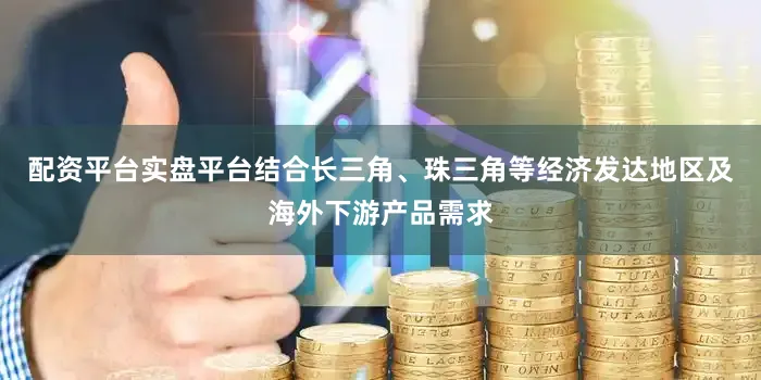 配资平台实盘平台结合长三角、珠三角等经济发达地区及海外下游产品需求