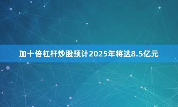 加十倍杠杆炒股预计2025年将达8.5亿元