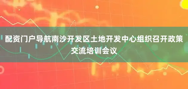 配资门户导航南沙开发区土地开发中心组织召开政策交流培训会议